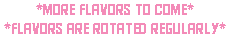 *more flavors to come* *flavors are rotated regularly*